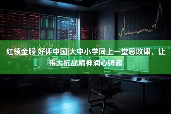 红领金服 好评中国|大中小学同上一堂思政课，让伟大抗战精神润心铸魂