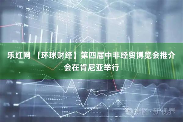 乐红网 【环球财经】第四届中非经贸博览会推介会在肯尼亚举行
