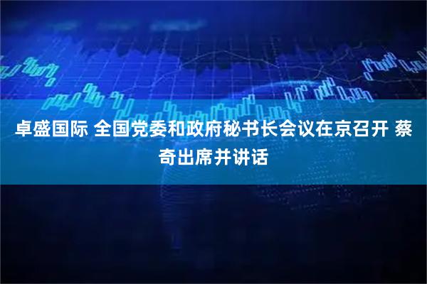 卓盛国际 全国党委和政府秘书长会议在京召开 蔡奇出席并讲话