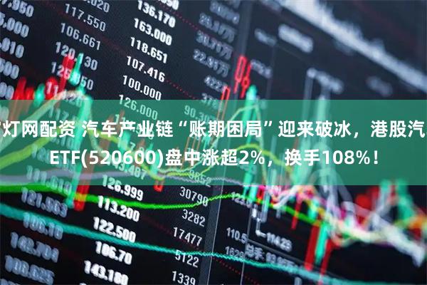 富灯网配资 汽车产业链“账期困局”迎来破冰，港股汽车ETF(520600)盘中涨超2%，换手108%！