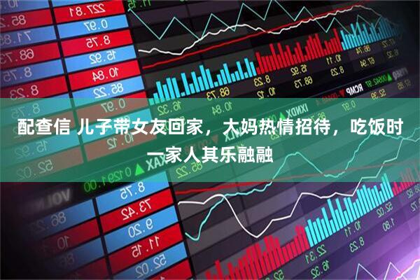 配查信 儿子带女友回家，大妈热情招待，吃饭时一家人其乐融融