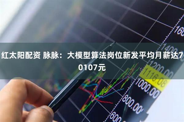 红太阳配资 脉脉：大模型算法岗位新发平均月薪达70107元