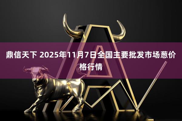 鼎信天下 2025年11月7日全国主要批发市场葱价格行情