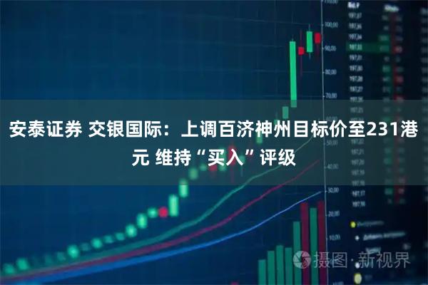 安泰证券 交银国际:上调百济神州目标价至231港元 维持“买入”评级