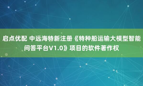 启点优配 中远海特新注册《特种船运输大模型智能问答平台V1.0》项目的软件著作权