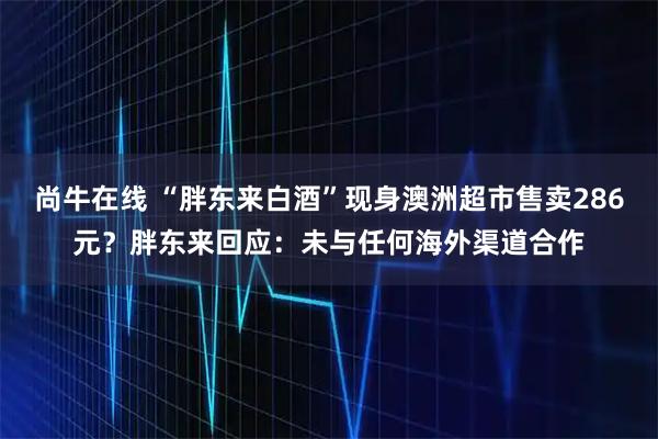 尚牛在线 “胖东来白酒”现身澳洲超市售卖286元？胖东来回应：未与任何海外渠道合作