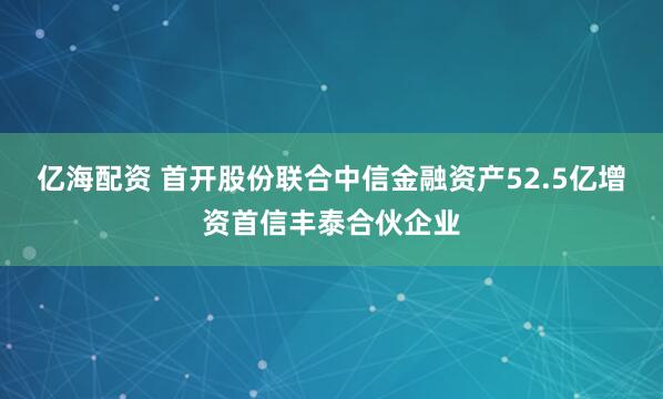 亿海配资 首开股份联合中信金融资产52.5亿增资首信丰泰合伙企业