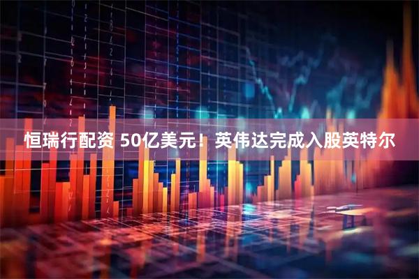 恒瑞行配资 50亿美元!英伟达完成入股英特尔