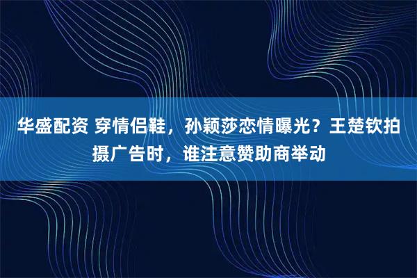 华盛配资 穿情侣鞋，孙颖莎恋情曝光？王楚钦拍摄广告时，谁注意赞助商举动
